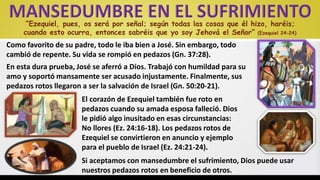 “Ezequiel, pues, os será por señal; según todas las cosas que él hizo, haréis;
cuando esto ocurra, entonces sabréis que yo soy Jehová el Señor” (Ezequiel 24:24)
Como favorito de su padre, todo le iba bien a José. Sin embargo, todo
cambió de repente. Su vida se rompió en pedazos (Gn. 37:28).
En esta dura prueba, José se aferró a Dios. Trabajó con humildad para su
amo y soportó mansamente ser acusado injustamente. Finalmente, sus
pedazos rotos llegaron a ser la salvación de Israel (Gn. 50:20-21).
El corazón de Ezequiel también fue roto en
pedazos cuando su amada esposa falleció. Dios
le pidió algo inusitado en esas circunstancias:
No llores (Ez. 24:16-18). Los pedazos rotos de
Ezequiel se convirtieron en anuncio y ejemplo
para el pueblo de Israel (Ez. 24:21-24).
Si aceptamos con mansedumbre el sufrimiento, Dios puede usar
nuestros pedazos rotos en beneficio de otros.
 
