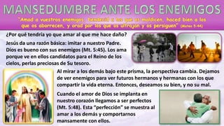 “Amad a vuestros enemigos, bendecid a los que os maldicen, haced bien a los
que os aborrecen, y orad por los que os ultrajan y os persiguen” (Mateo 5:44)
¿Por qué tendría yo que amar al que me hace daño?
Jesús da una razón básica: imitar a nuestro Padre.
Dios es bueno con sus enemigos (Mt. 5:45). Los ama
porque ve en ellos candidatos para el Reino de los
cielos, perlas preciosas de Su tesoro.
Al mirar a los demás bajo este prisma, la perspectiva cambia. Dejamos
de ver enemigos para ver futuros hermanos y hermanas con los que
compartir la vida eterna. Entonces, deseamos su bien, y no su mal.
Cuando el amor de Dios se implanta en
nuestro corazón llegamos a ser perfectos
(Mt. 5:48). Esta “perfección” se muestra al
amar a los demás y comportarnos
mansamente con ellos.
 