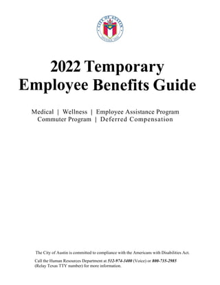  
2022 Temporary
Employee Benefits Guide
Medical | Wellness | Employee Assistance Program
Commuter Program | Deferred Compensation
The City of Austin is committed to compliance with the Americans with Disabilities Act.
Call the Human Resources Department at 512-974-3400 (Voice) or 800-735-2985
(Relay Texas TTY number) for more information.
 