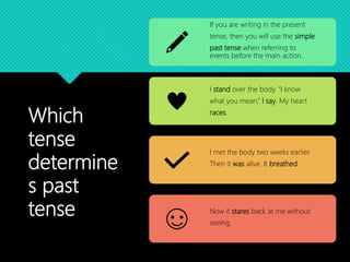 Which
tense
determine
s past
tense
If you are writing in the present
tense, then you will use the simple
past tense when referring to
events before the main action.
I stand over the body. “I know
what you mean,” I say. My heart
races.
I met the body two weeks earlier.
Then it was alive. It breathed.
Now it stares back at me without
seeing.
 