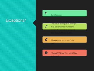 Exceptions?
But of course.
The actual dialogue or thought
may be rendered in present
even if the narrative is in past
(but does not have to be).
“I know what you mean,” she
said.
I thought I knew him, she thinks
to herself.
 