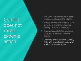 Conflict
does not
mean
extreme
action
 Plot does not require bank heists
or aliens landing on the planet
 It does require characters to want
something and to be changed
through actions in the story
 It requires conflict that reaches a
crisis and is resolved to some
degree
 Ordering events to show conflict,
crisis and resolution in some way
is what constitutes a plot.
 