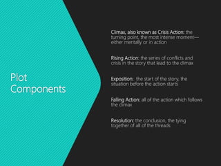 Plot
Components
Climax, also known as Crisis Action: the
turning point, the most intense moment—
either mentally or in action
Rising Action: the series of conflicts and
crisis in the story that lead to the climax
Exposition: the start of the story, the
situation before the action starts
Falling Action: all of the action which follows
the climax
Resolution: the conclusion, the tying
together of all of the threads
 