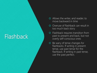 Flashback
 Allows the writer, and reader, to
move backward in time
 Overuse of flashback can result in
too much back story
 Flashback requires transition from
past to present and back, but not
overly self-conscious ones
 Be wary of tense changes for
flashbacks. If writing in present
tense, use past tense for the
flashback. If writing in past tense,
use the past perfect.
 