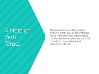 A Note on
Verb
Tenses
The main action of a story can be
written in either past or present tense.
Past is more common; present tense
has become more pervasive, but is still
considered more stylized and,
sometimes, intrusive.
 