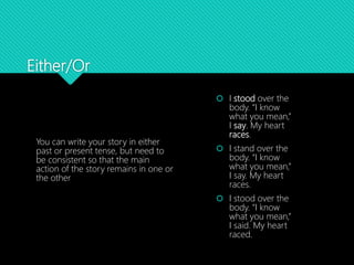 Either/Or
You can write your story in either
past or present tense, but need to
be consistent so that the main
action of the story remains in one or
the other
 I stood over the
body. “I know
what you mean,”
I say. My heart
races.
 I stand over the
body. “I know
what you mean,”
I say. My heart
races.
 I stood over the
body. “I know
what you mean,”
I said. My heart
raced.
 