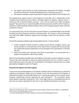 3
• The captive insurer declines to make the disclosures required by the Program, including
the premium disclosure, thereby disqualifying it from a backstop recovery; or
• The captive is willing to accept the penalty for failing to report (which so far has been nil).
Full compliance by captive insurers in the Program’s annual data calls is indispensable to the
credibility of the Federal Insurance Office’s mandated reports to Congress. Captive insurers –
writing just 4% of covered industry premium – are in line to receive up to 95% of program
payouts.8 Non-small insurers representing 80% of industry premium (and for which Treasury is
confident in 100% reporting compliance) take as little as 5% of program payouts under scenarios
analyzed by Treasury.
In a very practical way, the Terrorism Risk Insurance Program is overwhelmingly for the benefit
of captive insurance companies and their corporate parents. Yet, Treasury is only receiving data
from 540 of the 3000+ traditional captives (and seemingly no data from cell captives or tribal
captives).
To close the yawning compliance gap among captive insurers, Treasury should:
1. Initiate a program of direct outreach to captive insurer boards, managers, owners, and
service providers to raise awareness of the requirement to comply with the annual data
call coupled with practical explanations of any exemptions from participation in the data
call; and
2. Clarify and actively raise awareness that failure to participate in an annual data call is
subject to civil penalties under Section 104(e).
Given the lack of publicly available data and inability to enlist state insurance regulators to assist,
Treasury may find it advisable to require all captives domiciled in the U.S. to submit a report if
only to determine how many claim not to participate in the program and how many are simply
ignoring their obligations under the Program.
Protected Cell Captives and Tribal Captives
Treasury has not provided guidance as to whether individual cells of protected cell or sponsored
captives are considered a single insurer or multiple insurers for the purposes of the Program. A
protected cell captive can be broadly defined as a “a sponsored captive or rent-a-captive, which
maintains underwriting accounts separately for each participant.”9 The instructions should
clarify whether reporting is made by the “core” of the legal entity on a consolidated basis for all
cells, the core reports separately for each cell, or each individual cell reports its own data.
8
Report on the Effectiveness of the Terrorism Risk Insurance Program, Federal Insurance Office, U.S. Department
of the Treasury (June 2018), pages 11 and 51.
9
Insurance Risk Management Institute’s Glossary of Insurance and Risk Management Terms.
 