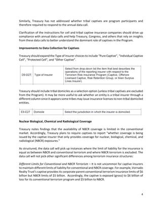 4
Similarly, Treasury has not addressed whether tribal captives are program participants and
therefore required to respond to the annual data call.
Clarification of the instructions for cell and tribal captive insurance companies should drive up
compliance with annual data calls and help Treasury, Congress, and others that rely on insights
from these data calls to better understand the dominant role of captives in the Program.
Improvements to Data Collection for Captives
Treasury should expand the Type of Insurer choices to include “Pure Captive”, “Individual Captive
Cell”, “Protected Cell”, and “Other Captive”.
Treasury should include tribal domiciles as a selection option (unless tribal captives are excluded
from the Program). It may be more useful to ask whether an entity is a tribal insurer through a
different column since it appears some tribes may issue insurance licenses to non-tribal domiciled
entities.
Nuclear Biological, Chemical and Radiological Coverage
Treasury notes findings that the availability of NBCR coverage is limited in the conventional
market. Accordingly, Treasury plans to require captives to report “whether coverage is being
issued by the captive insurer that only provides coverage for nuclear, biological, chemical, and
radiological (NBCR) exposures.”
As structured, the data call will pick up instances where the limit of liability for the insurance is
equal as between NBCR and conventional terrorism and where NBCR terrorism is excluded. The
data call will not pick other significant differences among terrorism insurance structures:
Different Limits for Conventional and NBCR Terrorism – It is not uncommon for captive insurers
to maintain different limits of liability for conventional and NBCR coverage. For example, Vornado
Realty Trust’s captive provides its corporate parent conventional terrorism insurance limits of $6
billion but NBCR limits of $5 billion. Accordingly, the captive is exposed (gross) to $6 billion of
loss for its conventional terrorism program and $5 billion to NBCR.
 
