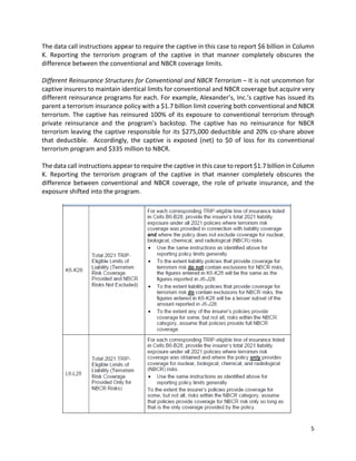 5
The data call instructions appear to require the captive in this case to report $6 billion in Column
K. Reporting the terrorism program of the captive in that manner completely obscures the
difference between the conventional and NBCR coverage limits.
Different Reinsurance Structures for Conventional and NBCR Terrorism – It is not uncommon for
captive insurers to maintain identical limits for conventional and NBCR coverage but acquire very
different reinsurance programs for each. For example, Alexander’s, Inc.’s captive has issued its
parent a terrorism insurance policy with a $1.7 billion limit covering both conventional and NBCR
terrorism. The captive has reinsured 100% of its exposure to conventional terrorism through
private reinsurance and the program’s backstop. The captive has no reinsurance for NBCR
terrorism leaving the captive responsible for its $275,000 deductible and 20% co-share above
that deductible. Accordingly, the captive is exposed (net) to $0 of loss for its conventional
terrorism program and $335 million to NBCR.
The data call instructions appear to require the captive in this case to report $1.7 billion in Column
K. Reporting the terrorism program of the captive in that manner completely obscures the
difference between conventional and NBCR coverage, the role of private insurance, and the
exposure shifted into the program.
 