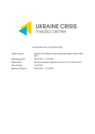 OVERVIEW OF ACTIVITIES 2022
Name of project: Ukraine Crisis Media Center Institutional Support Project 2022-
2023
Reporting period: 04/01/2022 – 31/12/2022
Organization: Non-governmental organization Ukraine Crisis Media Center
Date of report: 16/01/2023
Duration of project: 04/01/2022 – 31/12/2023
 