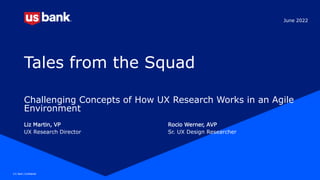 U.S. Bank | Confidential 1
U.S. Bank | Confidential
Tales from the Squad
Challenging Concepts of How UX Research Works in an Agile
Environment
Liz Martin, VP Rocio Werner, AVP
UX Research Director Sr. UX Design Researcher
June 2022
 