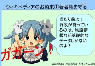 ウィキペディアのお約束①著者権を守る
当たり前よ！
行政が持ってい
るのは、施設情
報など基礎的な
データしかない
のよ！
Wikimedia commons ｳｨｷﾍﾟたんより
ガガーン！
 