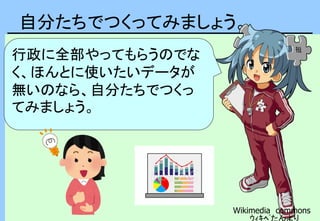 自分たちでつくってみましょう。
Wikimedia commons
ｳｨｷﾍﾟたんより
行政に全部やってもらうのでな
く、ほんとに使いたいデータが
無いのなら、自分たちでつくっ
てみましょう。
 