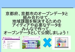 京都府、京都市のオープンデータと
組み合わせて、
地域課題を解決するための
アイディアや必要なデータを
みんなで作って、
オープンデータとして公開しましょう！
 
