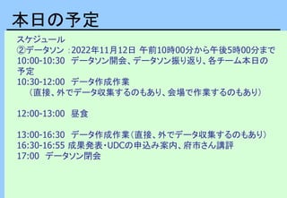 スケジュール
②データソン ：2022年11月12日 午前10時00分から午後5時00分まで
10:00-10:30 データソン開会、データソン振り返り、各チーム本日の
予定
10:30-12:00 データ作成作業
（直接、外でデータ収集するのもあり、会場で作業するのもあり）
12:00-13:00 昼食
13:00-16:30 データ作成作業（直接、外でデータ収集するのもあり）
16:30-16:55 成果発表・UDCの申込み案内、府市さん講評
17:00 データソン閉会
本日の予定
 