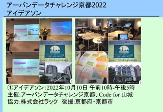 アーバンデータチャレンジ京都2022
アイデアソン
①アイデアソン：2022年10月10日 午前10時-午後5時
主催:アーバンデータチャレンジ京都、Code for 山城
協力:株式会社ラック 後援:京都府・京都市
 