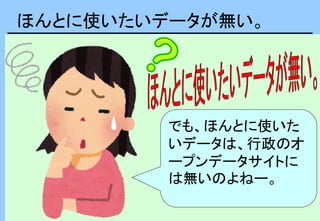 ほんとに使いたいデータが無い。
でも、ほんとに使いた
いデータは、行政のオ
ープンデータサイトに
は無いのよねー。
 