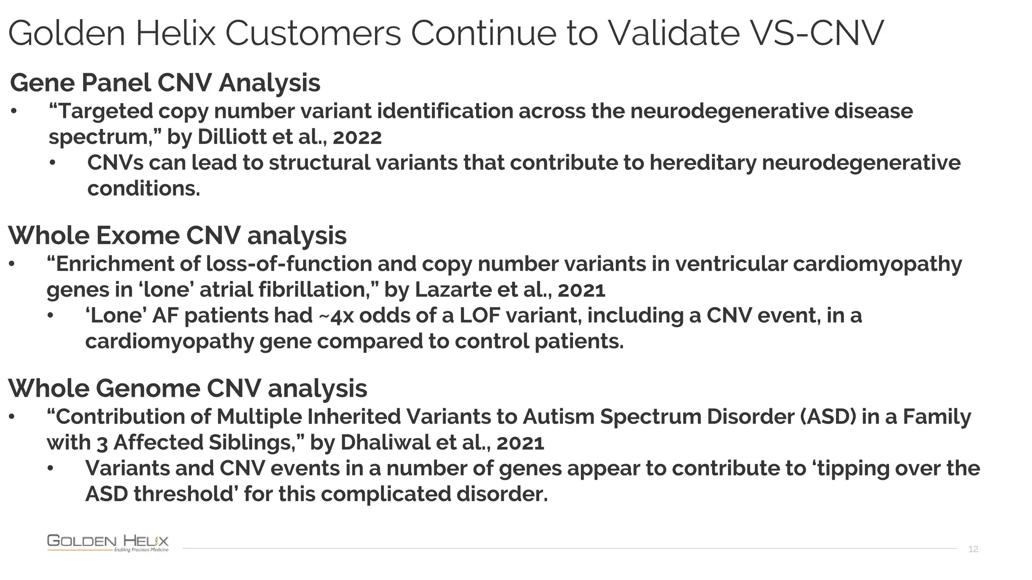 Golden Helix Customers Continue to Validate VS-CNV
12
Gene Panel CNV Analysis
• “Targeted copy number variant identification across the neurodegenerative disease
spectrum,” by Dilliott et al., 2022
• CNVs can lead to structural variants that contribute to hereditary neurodegenerative
conditions.
Whole Exome CNV analysis
• “Enrichment of loss-of-function and copy number variants in ventricular cardiomyopathy
genes in ‘lone’ atrial fibrillation,” by Lazarte et al., 2021
• ‘Lone’ AF patients had ~4x odds of a LOF variant, including a CNV event, in a
cardiomyopathy gene compared to control patients.
Whole Genome CNV analysis
• “Contribution of Multiple Inherited Variants to Autism Spectrum Disorder (ASD) in a Family
with 3 Affected Siblings,” by Dhaliwal et al., 2021
• Variants and CNV events in a number of genes appear to contribute to ‘tipping over the
ASD threshold’ for this complicated disorder.
 