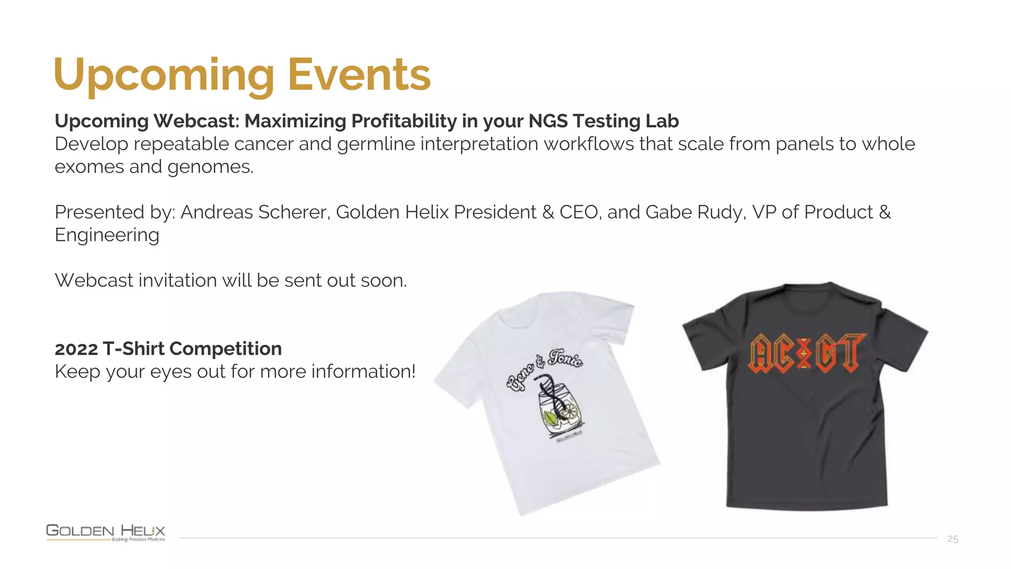 25
Upcoming Events
Upcoming Webcast: Maximizing Profitability in your NGS Testing Lab
Develop repeatable cancer and germline interpretation workflows that scale from panels to whole
exomes and genomes.
Presented by: Andreas Scherer, Golden Helix President & CEO, and Gabe Rudy, VP of Product &
Engineering
Webcast invitation will be sent out soon.
2022 T-Shirt Competition
Keep your eyes out for more information!
 