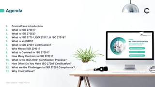 Agenda
© 2021 ControlCase. All Rights Reserved. 2
1. ControlCase Introduction
2. What is ISO 27001?
3. What is ISO 27002?
4. What is ISO 27701, ISO 27017, & ISO 27018?
5. What is an ISMS?
6. What is ISO 27001 Certification?
7. Who Needs ISO 27001?
8. What is Covered in ISO 27001?
9. How Many Controls in ISO 27001?
10. What is the ISO 27001 Certification Process?
11. How Often Do You Need ISO 27001 Certification?
12. What are the Challenges to ISO 27001 Compliance?
13. Why ControlCase?
 