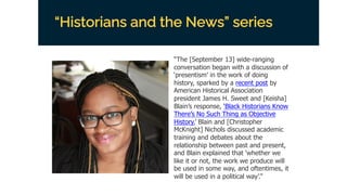 “Historians and the News” series
“The [September 13] wide-ranging
conversation began with a discussion of
‘presentism’ in the work of doing
history, sparked by a recent post by
American Historical Association
president James H. Sweet and [Keisha]
Blain’s response, ‘Black Historians Know
There’s No Such Thing as Objective
History.’ Blain and [Christopher
McKnight] Nichols discussed academic
training and debates about the
relationship between past and present,
and Blain explained that ‘whether we
like it or not, the work we produce will
be used in some way, and oftentimes, it
will be used in a political way’.”
 