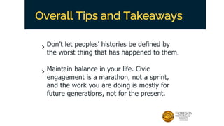 Overall Tips and Takeaways
› Don’t let peoples’ histories be defined by
the worst thing that has happened to them.
› Maintain balance in your life. Civic
engagement is a marathon, not a sprint,
and the work you are doing is mostly for
future generations, not for the present.
 