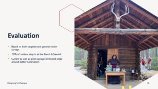 Evaluation
• Based on both targeted and general visitor
surveys
• 70% of visitors stop in at the Ranch & Sawmill
• Current as well as pilot signage reinforced ideas
around Settler Colonialism
Designing for Dialogue 18
 
