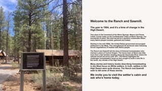 Welcome to the Ranch and Sawmill.
The year is 1904, and it’s a time of change in the
High Desert.
This place is the homeland of the Warm Springs, Wasco and Paiute
Tribes, known today as the Confederated Tribes of Warm Springs. For
thousands of years, this land served as a dynamic crossroads where
many Native people traveled, gathered and traded.
Starting in the mid-1800s, the United States government encouraged
settlement in the West. This strengthened its territorial claim following
forced negotiations of treaties with Native people.
The Ranch and Sawmill tell the story of fictional homesteaders who
claimed a piece of Central Oregon. The future town of Bend was little
more than a few families residing along the Deschutes River where the
railroad would not arrive until 1911. The Ranch highlights the
challenges homesteaders faced as they sought to build a new life in
the harsh, dry climate of the High Desert.
Many stories and history books describing homesteading
in the West focus on White settlers. In truth, settlers in the
High Desert were quite diverse. The Ranch and Sawmill
seek to tell some of these stories.
We invite you to visit the settler’s cabin and
ask who’s home today.
 