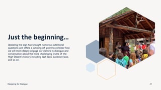 Just the beginning…
Updating the sign has brought numerous additional
questions and offers a jumping off point to consider how
we will more deeply engage our visitors in dialogue and
conversation about the more challenging truths of the
High Desert’s history including lash laws, sundown laws,
and so on.
Designing for Dialogue 21
 