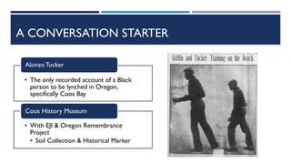 A CONVERSATION STARTER
• The only recorded account of a Black
person to be lynched in Oregon,
specifically Coos Bay
Alonzo Tucker
• With EJI & Oregon Remembrance
Project
• Soil Collection & Historical Marker
Coos History Museum
 
