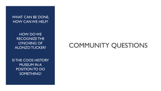 COMMUNITY QUESTIONS
WHAT CAN BE DONE,
HOW CAN WE HELP?
HOW DO WE
RECOGNIZE THE
LYNCHING OF
ALONZO TUCKER?
IS THE COOS HISTORY
MUSEUM IN A
POSITION TO DO
SOMETHING?
 