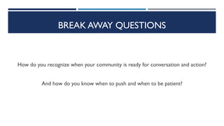 BREAK AWAY QUESTIONS
How do you recognize when your community is ready for conversation and action?
And how do you know when to push and when to be patient?
 