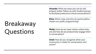 Breakaway
Questions
Amanda: What are ways you can (or do)
prepare and/or follow up with student groups
to facilitate productive critical conversations?
Eliza: When, how, and why do we let politics
impact our public programming?
Molly: How do we meet visitors where they
are and how do we productively engage them
in conversation?
Ariel: How do you recognize when your
community is ready for conversation and
action?
 