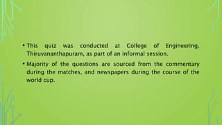• This quiz was conducted at College of Engineering,
Thiruvananthapuram, as part of an informal session.
• Majority of the questions are sourced from the commentary
during the matches, and newspapers during the course of the
world cup.
 