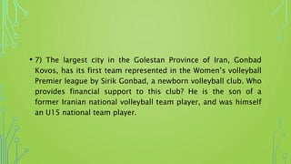 • 7) The largest city in the Golestan Province of Iran, Gonbad
Kovos, has its first team represented in the Women’s volleyball
Premier league by Sirik Gonbad, a newborn volleyball club. Who
provides financial support to this club? He is the son of a
former Iranian national volleyball team player, and was himself
an U15 national team player.
 