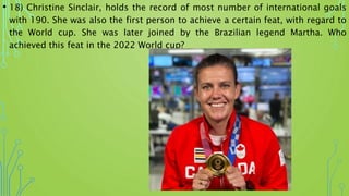 • 18) Christine Sinclair, holds the record of most number of international goals
with 190. She was also the first person to achieve a certain feat, with regard to
the World cup. She was later joined by the Brazilian legend Martha. Who
achieved this feat in the 2022 World cup?
 