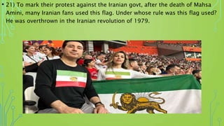 • 21) To mark their protest against the Iranian govt, after the death of Mahsa
Amini, many Iranian fans used this flag. Under whose rule was this flag used?
He was overthrown in the Iranian revolution of 1979.
 