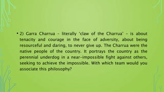 • 2) Garra Charrua – literally ‘claw of the Charrua’ – is about
tenacity and courage in the face of adversity, about being
resourceful and daring, to never give up. The Charrua were the
native people of the country. It portrays the country as the
perennial underdog in a near-impossible fight against others,
seeking to achieve the impossible. With which team would you
associate this philosophy?
 