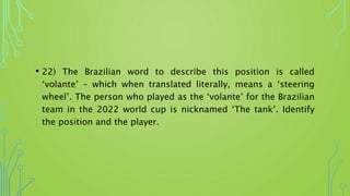 • 22) The Brazilian word to describe this position is called
‘volante’ – which when translated literally, means a ‘steering
wheel’. The person who played as the ‘volante’ for the Brazilian
team in the 2022 world cup is nicknamed ‘The tank’. Identify
the position and the player.
 