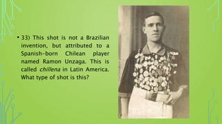 • 33) This shot is not a Brazilian
invention, but attributed to a
Spanish-born Chilean player
named Ramon Unzaga. This is
called chillena in Latin America.
What type of shot is this?
 