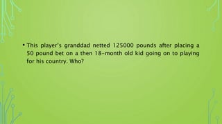 • This player’s granddad netted 125000 pounds after placing a
50 pound bet on a then 18-month old kid going on to playing
for his country. Who?
 