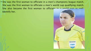 • She was the first woman to officiate in a men’s champions league match.
She was the first woman to officiate a men’s world cup qualifying match.
She also became the first woman to officiate in a world cup as well.
Identify her.
 