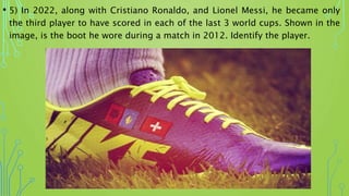 • 5) In 2022, along with Cristiano Ronaldo, and Lionel Messi, he became only
the third player to have scored in each of the last 3 world cups. Shown in the
image, is the boot he wore during a match in 2012. Identify the player.
 