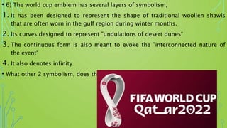 • 6) The world cup emblem has several layers of symbolism,
1. It has been designed to represent the shape of traditional woollen shawls
that are often worn in the gulf region during winter months.
2. Its curves designed to represent "undulations of desert dunes“
3. The continuous form is also meant to evoke the "interconnected nature of
the event“
4. It also denotes infinity
• What other 2 symbolism, does the emblem denote?
 