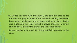 • 8) Dodds sat down with this player, and told him that he had
the ability to play all areas of the midfield – sitting midfielder,
box-to-box midfielder, and a scorer and an assister. Dodds
was explaining the logic behind a player choosing a certain
shirt number. Identify the player, and the shirt number.
• Jersey number 4 is used for sitting midfield position in this
case.
 