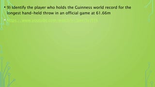 • 9) Identify the player who holds the Guinness world record for the
longest hand-held throw in an official game at 61.66m
• https://www.youtube.com/watch?v=Slev7ty7Ff4
 