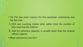 • 10) The two main reasons for this particular controversy was
the fact that,
1. FIFA was counting tickets sold, rather than the number of
fans entering the stadium
2. And the reference capacity, is usually lower than the original
official capacity
• What controversy was this?
 