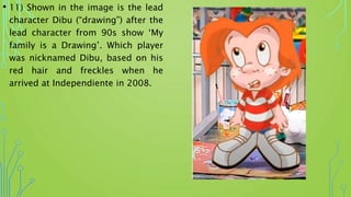 • 11) Shown in the image is the lead
character Dibu (“drawing”) after the
lead character from 90s show ‘My
family is a Drawing’. Which player
was nicknamed Dibu, based on his
red hair and freckles when he
arrived at Independiente in 2008.
 