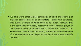 • 12) This word emphasizes generosity of spirit and sharing of
material possessions in all encounters – even with strangers.
This builds a culture in which there is no ‘other’. Perhaps, this
is the spirit that motivated, possibly the most famous player of
the national team to do what he is known for. Football fans
would have come across this word, referenced in the nickname
of a national team that played in the 2022 world cup. Identify
the term.
 