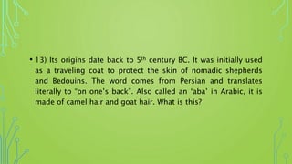 • 13) Its origins date back to 5th century BC. It was initially used
as a traveling coat to protect the skin of nomadic shepherds
and Bedouins. The word comes from Persian and translates
literally to “on one’s back”. Also called an ‘aba’ in Arabic, it is
made of camel hair and goat hair. What is this?
 